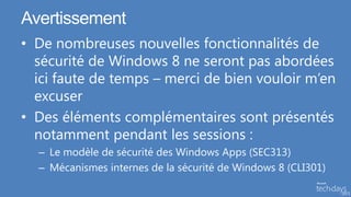 Avertissement
• De nombreuses nouvelles fonctionnalités de
  sécurité de Windows 8 ne seront pas abordées
  ici faute de temps – merci de bien vouloir m’en
  excuser
• Des éléments complémentaires sont présentés
  notamment pendant les sessions :
  – Le modèle de sécurité des Windows Apps (SEC313)
  – Mécanismes internes de la sécurité de Windows 8 (CLI301)
 