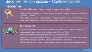 Sécuriser les connexions – Contrôle d’accès
moderne
        Authentification avec cartes à puce virtuelles
        • Manière facile à déployer et peu coûteuse de mettre en place une authentification à
          plusieurs facteurs
        • Fournit une expérience « sans couture » et toujours prête pour les utilisateurs finaux
        • Tire parti du hardware de sécurité qui est inclus dans de nombreux terminaux


        Direct Access
        • Toujours connecté. Si vous êtes sur Internet, vous êtes sur le réseau d’entreprise
        • Connectivité sécurisée de bout en bout avec chiffrement fort
        • Options d’authentification flexibles à un ou plusieurs facteurs
        • Assure la conformité de l’état de santé du poste avant l’accès au réseau d’entreprise
        • Fournit les correctifs quand les postes sont connectés à l’Internet
        • Déployé facilement et sans changement au sein de l’infrastructure réseau existante
 