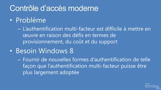 Contrôle d’accès moderne
• Problème
  – L’authentification multi-facteur est difficile à mettre en
    œuvre en raison des défis en termes de
    provisionnement, du coût et du support
• Besoin Windows 8
  – Fournir de nouvelles formes d’authentification de telle
    façon que l’authentification multi-facteur puisse être
    plus largement adoptée
 