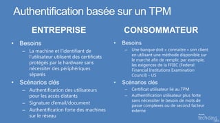 Authentification basée sur un TPM
       ENTREPRISE                                  CONSOMMATEUR
• Besoins                                      •   Besoins
   – La machine et l’identifiant de                 –   Une banque doit « connaitre » son client
                                                        en utilisant une méthode disponible sur
     l’utilisateur utilisent des certificats
                                                        le marché afin de remplir, par exemple,
     protégés par le hardware sans                      les exigences de la FFIEC (Federal
     nécessiter des périphériques                       Financial Institutions Examination
     séparés                                            Council) - US
• Scénarios clés                               •   Scénarios clés
   – Authentification des utilisateurs              –   Certificat utilisateur lié au TPM
     pour les accès distants                        –   Authentification utilisateur plus forte
                                                        sans nécessiter le besoin de mots de
   – Signature d’email/document
                                                        passe complexes ou de second facteur
   – Authentification forte des machines                externe
     sur le réseau
 