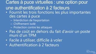 Cartes à puce virtuelles : une option pour
une authentification à 2 facteurs
• Fournit les trois fonctions les plus importantes
  des cartes à puce
  – Interdiction de l’exportation
  – Chiffrement isolé
  – Protection contre les attaques
• Pas de coût en dehors du fait d’avoir un poste
  muni d’un TPM
• Facile à utiliser, difficile à voler
• Authentification à 2 facteurs
 