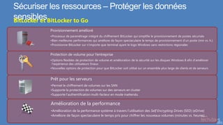 Sécuriser les ressources – Protéger les données
sensiblesBitLocker to Go
BitLocker et
          Provisionnement amélioré
          •Processus de paramétrage intégré du chiffrement BitLocker qui simplifie le provisionnement de postes sécurisés
          •Bien meilleures performances qui améliore de façon spectaculaire le temps de provisionnement d’un poste (min vs. h.)
          •Provisionne BitLocker sur n’importe que terminal ayant le logo Windows sans restrictions régionales


          Protection de volume pour l’entreprise
          •Options flexibles de protection de volume et amélioration de la sécurité sur les disques Windows 8 afin d’améliorer
           l’expérience des utilisateurs finaux
          •Nouvelles options de protection pour que BitLocker soit utilisé sur un ensemble plus large de clients et de serveurs


          Prêt pour les serveurs
          •Permet le chiffrement de volumes sur les SAN
          •Supporte la protection de volumes sur des serveurs en cluster
          •Supporte l’authentification multi-facteur en mode inattendu

          Amélioration de la performance
          •Amélioration de la performance système à travers l’utilisation des Self Encrypting Drives (SED) (eDrive)
          •Améliore de façon spectaculaire le temps pris pour chiffrer les nouveaux volumes (minutes vs. heures)
 
