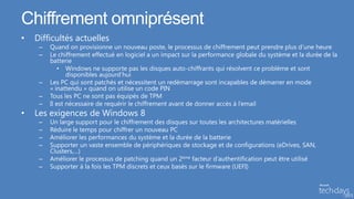 Chiffrement omniprésent
•   Difficultés actuelles
     –   Quand on provisionne un nouveau poste, le processus de chiffrement peut prendre plus d’une heure
     –   Le chiffrement effectué en logiciel a un impact sur la performance globale du système et la durée de la
         batterie
             • Windows ne supporte pas les disques auto-chiffrants qui résolvent ce problème et sont
                disponibles aujourd’hui
     –   Les PC qui sont patchés et nécessitent un redémarrage sont incapables de démarrer en mode
         « inattendu » quand on utilise un code PIN
     –   Tous les PC ne sont pas équipés de TPM
     –   Il est nécessaire de requérir le chiffrement avant de donner accès à l’email
•   Les exigences de Windows 8
     –   Un large support pour le chiffrement des disques sur toutes les architectures matérielles
     –   Réduire le temps pour chiffrer un nouveau PC
     –   Améliorer les performances du système et la durée de la batterie
     –   Supporter un vaste ensemble de périphériques de stockage et de configurations (eDrives, SAN,
         Clusters,…)
     –   Améliorer le processus de patching quand un 2ème facteur d’authentification peut être utilisé
     –   Supporter à la fois les TPM discrets et ceux basés sur le firmware (UEFI)
 