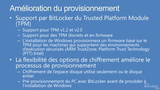 Amélioration du provisionnement
• Support par BitLocker du Trusted Platform Module
  (TPM)
   – Support pour TPM v1.2 et v2.0
   – Support pour des TPM discrets et en firmware
   – L’installation de Windows provisionnera un firmware basé sur le
     TPM pour les machines qui supportent des environnements
     d’exécution sécurisés (ARM TrustZone; Platform Trust Technology
     (PTT) Intel)
• La flexibilité des options de chiffrement améliore le
  processus de provisionnement
   – Chiffrement de l’espace disque utilisé seulement ou le disque
     entier
   – Pré-provisionnement du PC avec BitLocker avant de procéder à
     l’installation de Windows                                         48
 