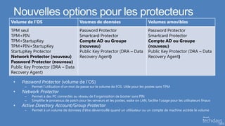 Nouvelles options pour les protecteurs
Volume de l’OS                            Voumes de données                               Volumes amovibles
TPM seul                                  Password Protector                              Password Protector
TPM+PIN                                   Smartcard Protector                             Smartcard Protector
TPM+StartupKey                            Compte AD ou Groupe                             Compte AD ou Groupe
TPM+PIN+StartupKey                        (nouveau)                                       (nouveau)
StartupKey Protector                      Public Key Protector (DRA – Data                Public Key Protector (DRA – Data
Network Protector (nouveau)               Recovery Agent)                                 Recovery Agent)
Password Protector (nouveau)
Public Key Protector (DRA – Data
Recovery Agent)

 •   Password Protector (volume de l’OS)
      –   Permet l’utilisation d’un mot de passe sur le volume de l’OS. Utile pour les postes sans TPM
 •   Network Protector
      –   Permet à des PC connectés au réseau de l’organisation de booter sans PIN
      –   Simplifie le processus de patch pour les serveurs et les postes, wake on LAN, facilite l’usage pour les utilisateurs finaux
 •   Active Directory Account/Group Protector
      –   Permet à un volume de données d’être déverrouillé quand un utilisateur ou un compte de machine accède le volume
 