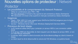 Nouvelles options de protecteur : Network
Protector
• Les possibilités et le comportement du Network Protector
   – Utilise en combinaison avec TPM + PIN
   – PIN non nécessaire si le boot a lieu quand on est connecté au réseau d’entreprise
   – PIN nécessaire si le boot a lieu quand on n’est pas connecté au réseau d’entreprise
• Exigences
   – Client – TPM, UEFI 2.3.1 avec support pour DHCPv4 et DHCPv6 (exigence pour le logon
     Windows 8), port LAN connecté
   – Serveur – Windows Server 2012 avec Windows Deployment Services (WDS)
• Processus de boot réseau
   – Le PC boote et utilise DHCP pour contacter un serveur WDS si une connexion cablée
     existe
   – Si le serveur WDS est disponible, le client requiert une clé depuis le serveur WDS ; si non
     un code PIN est nécessaire
   – Le serveur WDS valide le client et envoie une clé de déverrouillage au client à travers le
     réseau
   – Le client reçoit la clé et déverrouille le volume de l’OS Windows. Le système boote

                                                                                                   50
 