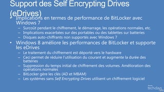 Support des Self Encrypting Drives
(eDrives) en termes de performance de BitLocker avec
• Implications
  Windows 7
   – Surcoût pendant le chiffrement, le démarrage, les opérations normales, etc.
   – Implications exacerbées sur des portables ou des tablettes sur batteries
   – Disques auto-chiffrants non supportés avec Windows 7
• Windows 8 améliore les performances de BitLocker et supporte
  les eDrives
   – Le traitement du chiffrement est déporté vers le hardware
   – Ceci permet de réduire l’utilisation du courant et augmente la durée des
     batteries
   – Suppression du temps initial de chiffrement des volumes. Amélioration des
     opérations normales
   – BitLocker gère les clés (AD et MBAM)
   – Les systèmes sans Self Encrypting Drives utilisent un chiffrement logiciel

                                                                                   52
 