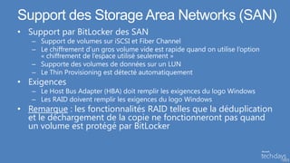Support des Storage Area Networks (SAN)
• Support par BitLocker des SAN
   – Support de volumes sur iSCSI et Fiber Channel
   – Le chiffrement d’un gros volume vide est rapide quand on utilise l’option
     « chiffrement de l’espace utilisé seulement »
   – Supporte des volumes de données sur un LUN
   – Le Thin Provisioning est détecté automatiquement
• Exigences
   – Le Host Bus Adapter (HBA) doit remplir les exigences du logo Windows
   – Les RAID doivent remplir les exigences du logo Windows
• Remarque : les fonctionnalités RAID telles que la déduplication
  et le déchargement de la copie ne fonctionneront pas quand
  un volume est protégé par BitLocker


                                                                                 53
 
