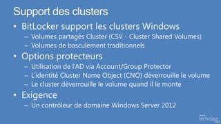 Support des clusters
• BitLocker support les clusters Windows
  – Volumes partagés Cluster (CSV - Cluster Shared Volumes)
  – Volumes de basculement traditionnels
• Options protecteurs
  – Utilisation de l’AD via Account/Group Protector
  – L’identité Cluster Name Object (CNO) déverrouille le volume
  – Le cluster déverrouille le volume quand il le monte
• Exigence
  – Un contrôleur de domaine Windows Server 2012

                                                                  54
 
