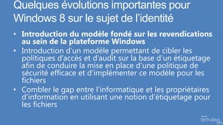 Quelques évolutions importantes pour
Windows 8 sur le sujet de l’identité
• Introduction du modèle fondé sur les revendications
  au sein de la plateforme Windows
• Introduction d’un modèle permettant de cibler les
  politiques d’accès et d’audit sur la base d’un étiquetage
  afin de conduire la mise en place d’une politique de
  sécurité efficace et d’implémenter ce modèle pour les
  fichiers
• Combler le gap entre l’informatique et les propriétaires
  d’information en utilisant une notion d’étiquetage pour
  les fichiers
 