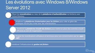 Les évolutions avec Windows 8/Windows
Server 2012
  Placer les revendications au cœur de la plateforme d’authentification via Kerberos avec
  Active Directory


      Améliorer la plateforme d’autorisation pour les fichiers pour créer et gérer des
      politiques d’accès plus riches avec des revendications


        Améliorer la plateforme d’audit des fichiers pour mettre en place des contrôles d’audit
        efficaces au sein de l’organisation


      Projeter les revendications utilisateurs et terminaux pour une consommation par les .apps
      .NET


  Améliorer l’infrastructure de gestion de fichiers
 