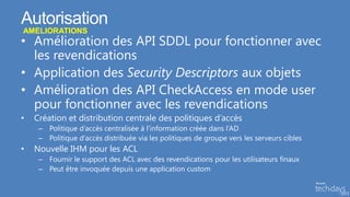 Autorisation
AMELIORATIONS
• Amélioration des API SDDL pour fonctionner avec
  les revendications
• Application des Security Descriptors aux objets
• Amélioration des API CheckAccess en mode user
  pour fonctionner avec les revendications
•   Création et distribution centrale des politiques d’accès
     – Politique d’accès centralisée à l’information créée dans l’AD
     – Politique d’accès distribuée via les politiques de groupe vers les serveurs cibles
•   Nouvelle IHM pour les ACL
     – Fournir le support des ACL avec des revendications pour les utilisateurs finaux
     – Peut être invoquée depuis une application custom
 