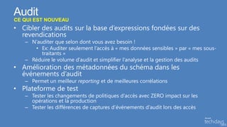 Audit
CE QUI EST NOUVEAU
• Cibler des audits sur la base d’expressions fondées sur des
  revendications
   – N’auditer que selon dont vous avez besoin !
      • Ex: Auditer seulement l’accès à « mes données sensibles » par « mes sous-
         traitants »
   – Réduire le volume d’audit et simplifier l’analyse et la gestion des audits
• Amélioration des métadonnées du schéma dans les
  événements d’audit
   – Permet un meilleur reporting et de meilleures corrélations
• Plateforme de test
   – Tester les changements de politiques d’accès avec ZERO impact sur les
     opérations et la production
   – Tester les différences de captures d’événements d’audit lors des accès
 