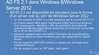 AD FS 2.1 dans Windows 8/Windows
Server 2012
• AD FS 2.1 est disponible en standard sous la forme
  d’un server role au sein de Windows Server 2012
  – Le rôle existant d’ ADFS 1.x a été remplacé par le nouvel AD FS 2.1
  – Le Claims Aware Web agent continuera d’être livré sous la forme
    d’un composant « déprécié » afin de permettre la continuité
    opérationnelle des applications existantes et construire sur la base
    de la dll de SSO d’ADFS 1.x
  – Ajoute le support pour permettre l’émission de revendications
    terminal depuis le ticket Kerberos pour des applications Claims
    Aware
  – Pas de support d’AD LDS comme un espace de stockage pour
    l’authentification
  – Pas de support pour un ‘NT token’ web agent
 