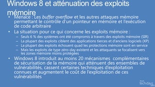 Windows 8 et atténuation des exploits
mémoire buffer overflow et les autres attaques mémoire
• Menace : Les
  permettant le contrôle d’un pointeur en mémoire et l’exécution
  de code arbitraire
• La situation pour ce qui concerne les exploits mémoire :
   –   Seuls 6 % des systèmes ont été compromis à travers des exploits mémoire (SIR)
   –   La plupart des exploits ciblent des applications tierces et d’anciens logiciels (XP)
   –   La plupart des exploits échouent quad les protections mémoire sont en service
   –   Mais les exploits de type zéro-day existent et les attaquants se focalisent vers
       les zones mémoire moins protégées
• Windows 8 introduit au moins 20 mécanismes complémentaires
  de sécurisation de la mémoire qui atténuent des ensembles de
  vulnérabilités, cassent certaines techniques d’exploitation
  connues et augmentent le coût de l’exploitation de ces
  vulnérabilités
 