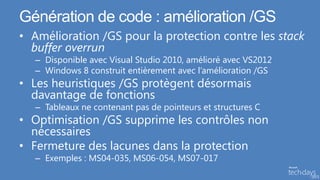 Génération de code : amélioration /GS
• Amélioration /GS pour la protection contre les stack
  buffer overrun
   – Disponible avec Visual Studio 2010, amélioré avec VS2012
   – Windows 8 construit entièrement avec l’amélioration /GS
• Les heuristiques /GS protègent désormais
  davantage de fonctions
   – Tableaux ne contenant pas de pointeurs et structures C
• Optimisation /GS supprime les contrôles non
  nécessaires
• Fermeture des lacunes dans la protection
   – Exemples : MS04-035, MS06-054, MS07-017
 