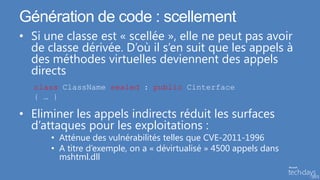 Génération de code : scellement
• Si une classe est « scellée », elle ne peut pas avoir
  de classe dérivée. D’où il s’en suit que les appels à
  des méthodes virtuelles deviennent des appels
  directs
  class ClassName sealed : public Cinterface
  { … }

• Eliminer les appels indirects réduit les surfaces
  d’attaques pour les exploitations :
      • Atténue des vulnérabilités telles que CVE-2011-1996
      • A titre d’exemple, on a « dévirtualisé » 4500 appels dans
        mshtml.dll
 