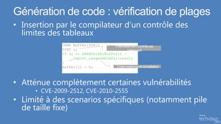 Génération de code : vérification de plages
• Insertion par le compilateur d’un contrôle des
  limites des tableaux

              If (i >= ARRAYSIZE(Buffer)) {
                 __report_rangecheckfailure();
              }




• Atténue complètement certaines vulnérabilités
      • CVE-2009-2512, CVE-2010-2555
• Limité à des scenarios spécifiques (notamment pile
  de taille fixe)
 