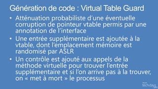 Génération de code : Virtual Table Guard
• Atténuation probabiliste d’une éventuelle
  corruption de pointeur vtable permis par une
  annotation de l’interface
• Une entrée supplémentaire est ajoutée à la
  vtable, dont l’emplacement mémoire est
  randomisé par ASLR
• Un contrôle est ajouté aux appels de la
  méthode virtuelle pour trouver l’entrée
  supplémentaire et si l’on arrive pas à la trouver,
  on « met à mort » le processus
 