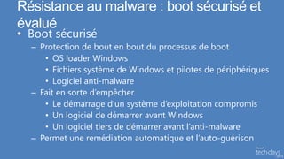 Résistance au malware : boot sécurisé et
évalué
• Boot sécurisé
  – Protection de bout en bout du processus de boot
     • OS loader Windows
     • Fichiers système de Windows et pilotes de périphériques
     • Logiciel anti-malware
  – Fait en sorte d’empêcher
     • Le démarrage d’un système d’exploitation compromis
     • Un logiciel de démarrer avant Windows
     • Un logiciel tiers de démarrer avant l’anti-malware
  – Permet une remédiation automatique et l’auto-guérison
 