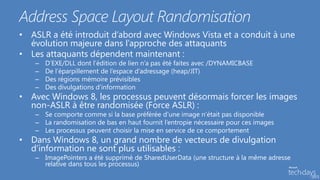 Address Space Layout Randomisation
• ASLR a été introduit d’abord avec Windows Vista et a conduit à une
  évolution majeure dans l’approche des attaquants
• Les attaquants dépendent maintenant :
   –   D’EXE/DLL dont l’édition de lien n’a pas été faites avec /DYNAMICBASE
   –   De l’éparpillement de l’espace d’adressage (heap/JIT)
   –   Des régions mémoire prévisibles
   –   Des divulgations d’information
• Avec Windows 8, les processus peuvent désormais forcer les images
  non-ASLR à être randomisée (Force ASLR) :
   – Se comporte comme si la base préférée d’une image n’était pas disponible
   – La randomisation de bas en haut fournit l’entropie nécessaire pour ces images
   – Les processus peuvent choisir la mise en service de ce comportement
• Dans Windows 8, un grand nombre de vecteurs de divulgation
  d’information ne sont plus utilisables :
   – ImagePointers a été supprimé de SharedUserData (une structure à la même adresse
     relative dans tous les processus)
 