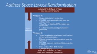 Address Space Layout Randomisation

             Windows 7 :
                •   Heaps et stacks sont randomisés
                •   PEB/TEB sont randomisés mais avec une
                    entropie limitée
                •   VirtualAlloc et MapViewOfFile ne sont pas
                    randomisés
                •   Il peut donc exister des régions mémoire
                    prévisibles

             Windows 8 :
                •   Toutes les allocations de bas en haut / de haut
                    en bas sont randomisées
                •   Effectué en biaisant les adresses de base des
                    allocations
                •   PEB/TEB reçoivent maintenant beaucoup plus
                    d’entropie
                •   Les 2 sont au choix (EXE marqué
                    /DYNAMICBASE)
 