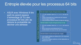 Entropie élevée pour les processus 64 bits
                                 Randomisation haute entropie de bas en haut
•    ASLR avec Windows 8 tire
                                 • 1 To de variation dans la start address de bas en
     parti du grand espace         haut
     d’adressage (8 To) des      • Casse l’éparpillement traditionnel de l’espace
                                   d’adressage (heap/JIT)
     processus 64 bits afin de   • Les processus doivent choisir la mise en service
     réduire la probabilité de   Randomisation haute entropie de haut en bas
     deviner une adresse         • 8 Go de variation dans la start address de haut en
                                   bas
                                 • Mis en service automatiquement si la
                                   randomisation de haut en bas est en fonction


                                 Randomisation haute entropie des images
                                 • Les images basées au-dessus de 4 Go reçoivent
                                   plus d’entropie
                                 • Toutes les images système ont été déplacées au-
                                   dessus de 4 Go
 