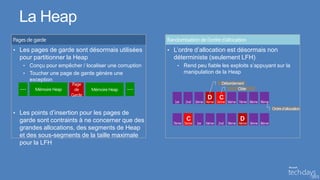 La Heap
• Les pages de garde sont désormais utilisées         • L’ordre d’allocation est désormais non
  pour partitionner la Heap                             déterministe (seulement LFH)
   • Conçu pour empêcher / localiser une corruption      • Rend peu fiable les exploits s’appuyant sur la
   • Toucher une page de garde génère une                  manipulation de la Heap
     exception


                                                                     D    C

• Les points d’insertion pour les pages de
  garde sont contraints à ne concerner que des              C                      D
  grandes allocations, des segments de Heap
  et des sous-segments de la taille maximale
  pour la LFH
 