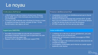 Le noyau
• L’ASLR Kernel a été tout d’abord introduit avec Windows         • L’exploitation en local d’une déréférencement par le Kernel
  Server 2008, avec 4 bits d’entropie pour les drivers, 5 bits      est généralement trivial
  pour NTOS/HAL                                                   • Windows 8 interdit le mappage des premiers 64 K, de telle
• L’entropie a été améliorée avec Windows 8 à travers un biais      façon que tout déréférencement NULL par le Kernel devient
  du segment de base du kernel, entropie 22 bits / 12 bits.         un déni de service et pas une mort de processus
  Randomisation des régions de boot                               • NTVDM a aussi été mis hors service pas défaut




• Nouvelles fonctionnalités de sécurité des processeurs           • L’unlinking sûr a été mis en service globalement, pas juste
  permettant d’interdire l’exécution par le superviseur de code     pour la Heap et pour la Kernel pool
  se trouvant dans les pages user                                 • Amélioration de l’entropie à travers l’amorçage du PRNG
• Requiert Intel Ivy Bridge ou ARM avec support PXN                 depuis le TPM
                                                                  • L’Object manager a été renforcé contre les débordements de
                                                                    comptes de référence
                                                                  • La divulgation d’information par le Kernel via certain appels
                                                                    systèmes a été résolue
 