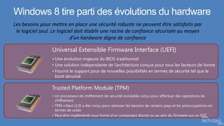Windows 8 tire parti des évolutions du hardware


         Universal Extensible Firmware Interface (UEFI)
         • Une évolution majeure du BIOS traditionnel
         • Une solution indépendante de l’architecture conçue pour tous les facteurs de forme
         • Fournit le support pour de nouvelles possibilités en termes de sécurité tel que le
           boot sécurisé

         Trusted Platform Module (TPM)
         • Un processeur de chiffrement de sécurité inviolable conçu pour effectuer des opérations de
           chiffrement
         • TPM v.Next (2.0) a été conçu pour adresser les besoins de certains pays et les préoccupations en
           termes de coûts
         • Peut être implémenté sous forme d’un composant discret ou au sein du firmware sur un SOC
 