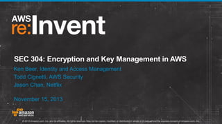 SEC 304: Encryption and Key Management in AWS
Ken Beer, Identity and Access Management
Todd Cignetti, AWS Security
Jason Chan, Netflix

November 15, 2013

© 2013 Amazon.com, Inc. and its affiliates. All rights reserved. May not be copied, modified, or distributed in whole or in part without the express consent of Amazon.com, Inc.

 