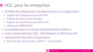 tech.days 2015#mstechdays
• Contrôle de politiques pour l’entreprise et pour un usage Cloud
• Support des politiques pour le code PIN
• Englobe les cartes à puce virtuelles
• Support des certificats en plus des bi-clés
• Gestion par MDM/SCCM
• Compatible avec le protocole d’authentification Kerberos
• Suite à l’authentification NGC, SSO Kerberos et SSO Azure AD
• L’appareil doit être joint à l’organisation
• Azure AD join, Domain join ou BYOD + work account
 