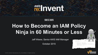 © 2015, Amazon Web Services, Inc. or its Affiliates. All rights reserved.
Jeff Wierer, Senior AWS IAM Manager
October 2015
SEC305
How to Become an IAM Policy
Ninja in 60 Minutes or Less
 