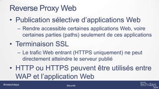 Reverse Proxy Web
• Publication sélective d’applications Web
– Rendre accessible certaines applications Web, voire
certaines parties (paths) seulement de ces applications

• Terminaison SSL
– Le trafic Web entrant (HTTPS uniquement) ne peut
directement atteindre le serveur publié

• HTTP ou HTTPS peuvent être utilisés entre
WAP et l’application Web
#mstechdays

Sécurité

 