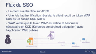 Flux du SSO
• Le client s’authentifie sur ADFS
• Une fois l’authentification réussie, le client reçoit un token WAP
ainsi qu’un cookie SSO ADFS
• WAP vérifie que le token WAP est valide et bascule si
nécessaire en KCD (Kerberos constrained delegation) avec
l’application Web publiée

#mstechdays

Sécurité

 
