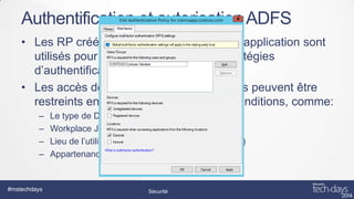 Authentification et autorisation ADFS
• Les RP créés dans ADFS pour chaque application sont
utilisés pour définir et appliquer des stratégies
d’authentification et d’autorisation
• Les accès des devices et des utilisateurs peuvent être
restreints en fonction de nombreuses conditions, comme:
–
–
–
–

#mstechdays

Le type de Device (iOS, Windows OS, Android)
Workplace Joined ou non-Workplace Joined
Lieu de l’utilisateur et du device (interne , externe)
Appartenance à un groupe

Sécurité

 