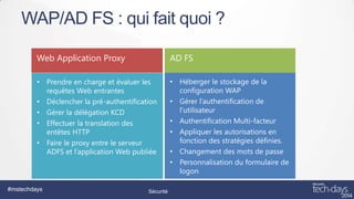 WAP/AD FS : qui fait quoi ?
Web Application Proxy

AD FS

• Prendre en charge et évaluer les
requêtes Web entrantes
• Déclencher la pré-authentification
• Gérer la délégation KCD
• Effectuer la translation des
entêtes HTTP
• Faire le proxy entre le serveur
ADFS et l’application Web publiée

• Héberger le stockage de la
configuration WAP
• Gérer l’authentification de
l’utilisateur
• Authentification Multi-facteur
• Appliquer les autorisations en
fonction des stratégies définies.
• Changement des mots de passe
• Personnalisation du formulaire de
logon

#mstechdays

Sécurité

 