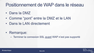 Positionnement de WAP dans le réseau
• Dans la DMZ
• Comme “pont” entre la DMZ et le LAN
• Dans le LAN directement
• Remarque:
– Terminer la connexion SSL avant WAP n’est pas supporté

#mstechdays

Sécurité

 