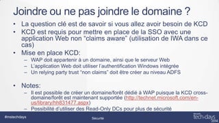 Joindre ou ne pas joindre le domaine ?
• La question clé est de savoir si vous allez avoir besoin de KCD
• KCD est requis pour mettre en place de la SSO avec une
application Web non “claims aware” (utilisation de IWA dans ce
cas)
• Mise en place KCD:
– WAP doit appartenir à un domaine, ainsi que le serveur Web
– L’application Web doit utiliser l’authentification Windows intégrée
– Un relying party trust “non claims” doit être créer au niveau ADFS

• Notes:
– Il est possible de créer un domaine/forêt dédié à WAP puisque la KCD crossdomaine/forêt est maintenant supportée (http://technet.microsoft.com/enus/library/hh831477.aspx)
– Possibilité d’utiliser des Read-Only DCs pour plus de sécurité
#mstechdays

Sécurité

 