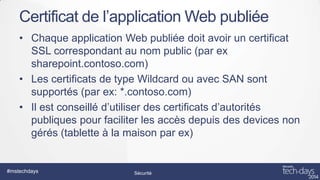 Certificat de l’application Web publiée
• Chaque application Web publiée doit avoir un certificat
SSL correspondant au nom public (par ex
sharepoint.contoso.com)
• Les certificats de type Wildcard ou avec SAN sont
supportés (par ex: *.contoso.com)
• Il est conseillé d’utiliser des certificats d’autorités
publiques pour faciliter les accès depuis des devices non
gérés (tablette à la maison par ex)

#mstechdays

Sécurité

 