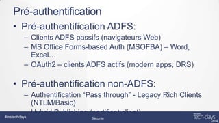 Pré-authentification
• Pré-authentification ADFS:
– Clients ADFS passifs (navigateurs Web)
– MS Office Forms-based Auth (MSOFBA) – Word,
Excel…
– OAuth2 – clients ADFS actifs (modern apps, DRS)

• Pré-authentification non-ADFS:
– Authentification “Pass through” - Legacy Rich Clients
(NTLM/Basic)
– Hybrid Publishing (certificat client)
#mstechdays
Sécurité

 