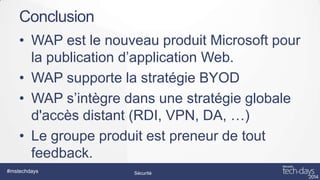 Conclusion
• WAP est le nouveau produit Microsoft pour
la publication d’application Web.
• WAP supporte la stratégie BYOD
• WAP s’intègre dans une stratégie globale
d'accès distant (RDI, VPN, DA, …)
• Le groupe produit est preneur de tout
feedback.
#mstechdays

Sécurité

 