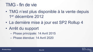 TMG - fin de vie
• TMG n’est plus disponible à la vente depuis
1er décembre 2012
• La dernière mise à jour est SP2 Rollup 4
• Arrêt du support
– Phase principale: 14 Avril 2015
– Phase étendue: 14 Avril 2020

#mstechdays

Sécurité

 