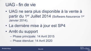 UAG - fin de vie
• UAG ne sera plus disponible à la vente à
partir du 1er Juillet 2014 (Software Assurance 1er
Janvier 2014).

• La dernière mise à jour est SP4
• Arrêt du support
– Phase principale: 14 Avril 2015
– Phase étendue: 14 Avril 2020
#mstechdays

Sécurité

 