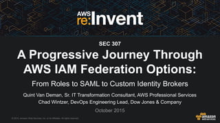© 2015, Amazon Web Services, Inc. or its Affiliates. All rights reserved.
Quint Van Deman, Sr. IT Transformation Consultant, AWS Professional Services
Chad Wintzer, DevOps Engineering Lead, Dow Jones & Company
October 2015
SEC 307
A Progressive Journey Through
AWS IAM Federation Options:
From Roles to SAML to Custom Identity Brokers
 