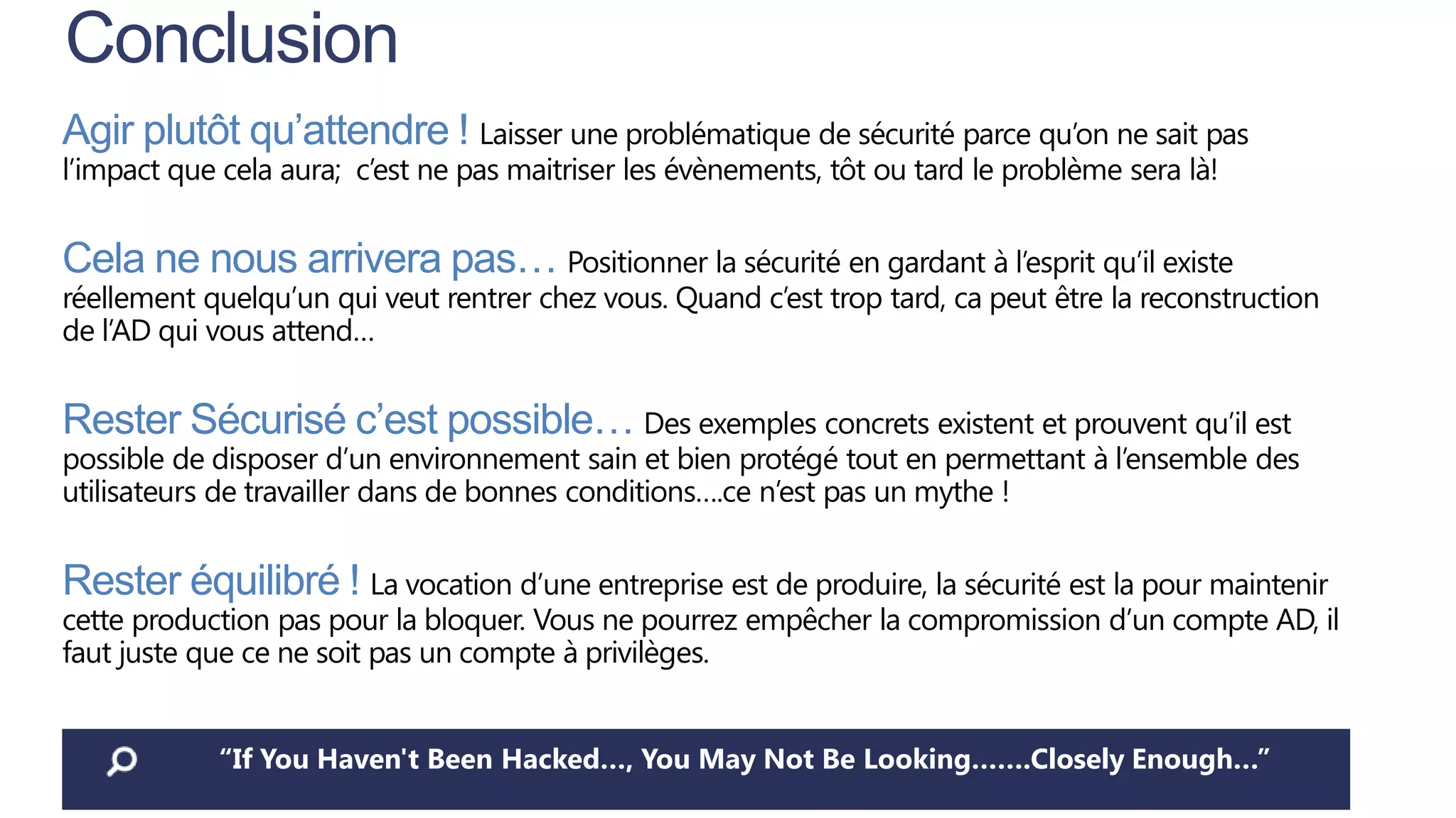 Conclusion
Agir plutôt qu’attendre ! Laisser une problématique de sécurité parce qu’on ne sait pas
l’impact que cela aura; c’est ne pas maitriser les évènements, tôt ou tard le problème sera là!

Cela ne nous arrivera pas… Positionner la sécurité en gardant à l’esprit qu’il existe

réellement quelqu’un qui veut rentrer chez vous. Quand c’est trop tard, ca peut être la reconstruction
de l’AD qui vous attend…

Rester Sécurisé c’est possible… Des exemples concrets existent et prouvent qu’il est

possible de disposer d’un environnement sain et bien protégé tout en permettant à l’ensemble des
utilisateurs de travailler dans de bonnes conditions….ce n’est pas un mythe !

Rester équilibré ! La vocation d’une entreprise est de produire, la sécurité est la pour maintenir

cette production pas pour la bloquer. Vous ne pourrez empêcher la compromission d’un compte AD, il
faut juste que ce ne soit pas un compte à privilèges.
“If You Haven't Been Hacked…, You May Not Be Looking…….Closely Enough…”

 