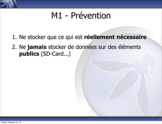 9
M1 - Prévention
1. Ne stocker que ce qui est réellement nécessaire
2. Ne jamais stocker de données sur des éléments
publics (SD-Card...)
Friday, February 15, 13
 