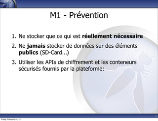 9
M1 - Prévention
1. Ne stocker que ce qui est réellement nécessaire
2. Ne jamais stocker de données sur des éléments
publics (SD-Card...)
3. Utiliser les APIs de chiffrement et les conteneurs
sécurisés fournis par la plateforme:
Friday, February 15, 13
 