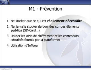 9
M1 - Prévention
1. Ne stocker que ce qui est réellement nécessaire
2. Ne jamais stocker de données sur des éléments
publics (SD-Card...)
3. Utiliser les APIs de chiffrement et les conteneurs
sécurisés fournis par la plateforme:
4. Utilisation d’InTune
Friday, February 15, 13
 