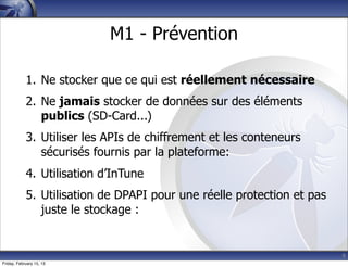 9
M1 - Prévention
1. Ne stocker que ce qui est réellement nécessaire
2. Ne jamais stocker de données sur des éléments
publics (SD-Card...)
3. Utiliser les APIs de chiffrement et les conteneurs
sécurisés fournis par la plateforme:
4. Utilisation d’InTune
5. Utilisation de DPAPI pour une réelle protection et pas
juste le stockage :
Friday, February 15, 13
 